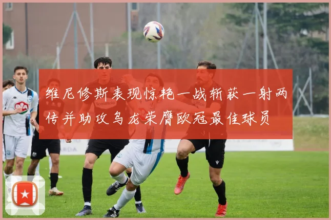 维尼修斯表现惊艳一战斩获一射两传并助攻乌龙荣膺欧冠最佳球员