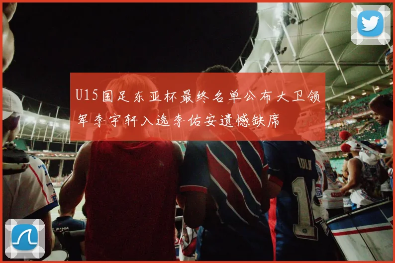 U15国足东亚杯最终名单公布大卫领军李宇轩入选李佑安遗憾缺席