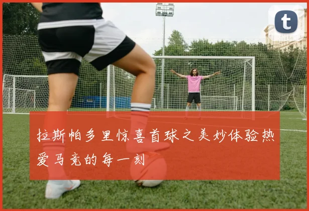 拉斯帕多里惊喜首球之美妙体验热爱马竞的每一刻