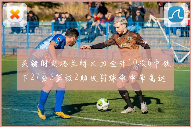 关键时刻格兰特火力全开10投6中砍下27分5篮板2助攻罚球命中率高达857