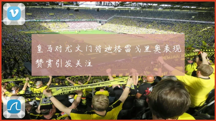 皇马对尤文门将迪格雷戈里奥表现赞赏引发关注