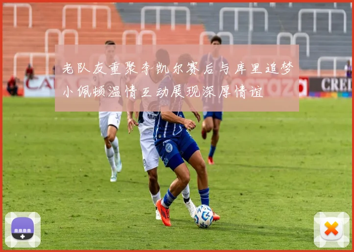 老队友重聚李凯尔赛后与库里追梦小佩顿温情互动展现深厚情谊