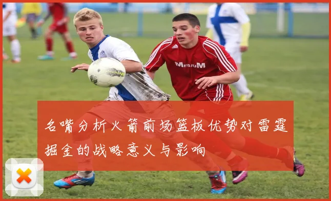 名嘴分析火箭前场篮板优势对雷霆掘金的战略意义与影响