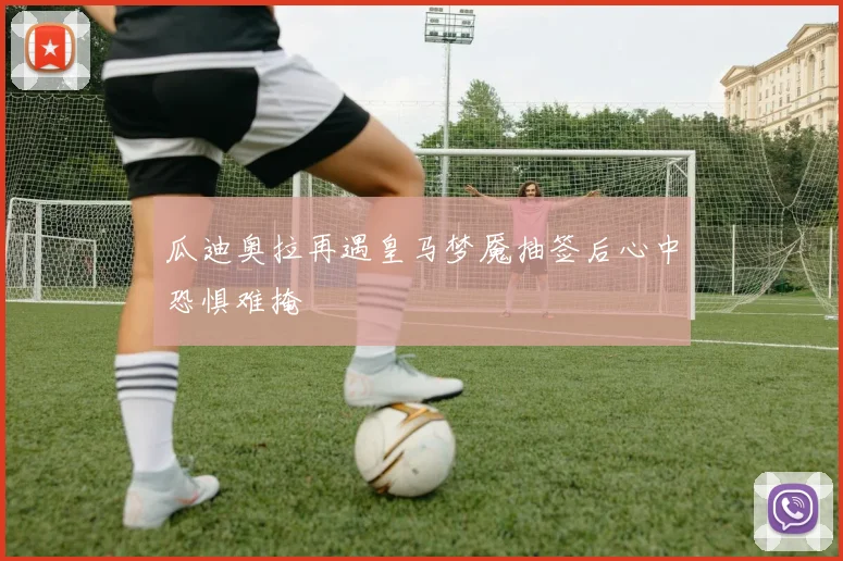 瓜迪奥拉再遇皇马梦魇抽签后心中恐惧难掩