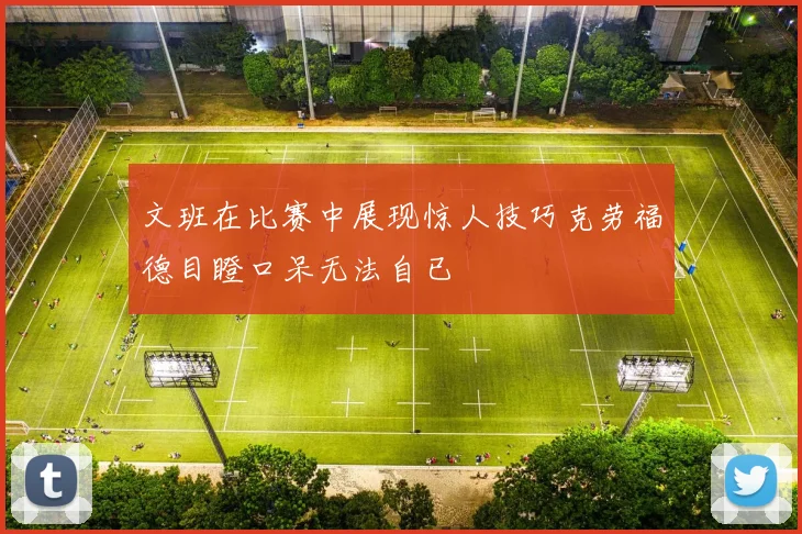 文班在比赛中展现惊人技巧克劳福德目瞪口呆无法自已