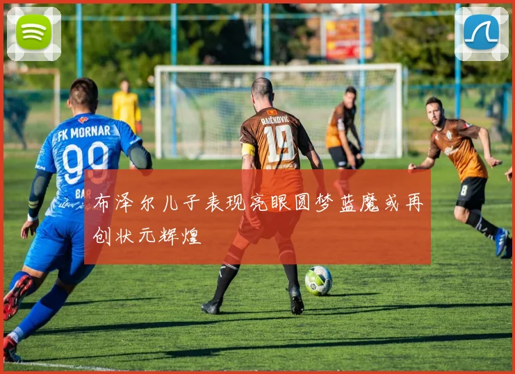 布泽尔儿子表现亮眼圆梦蓝魔或再创状元辉煌