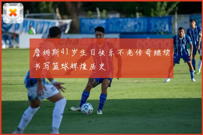 詹姆斯41岁生日快乐不老传奇继续书写篮球辉煌历史