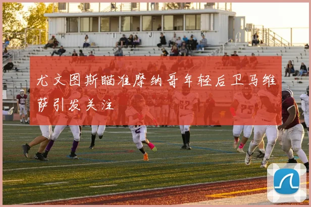 尤文图斯瞄准摩纳哥年轻后卫马维萨引发关注