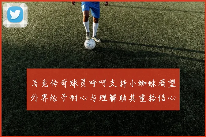 马竞传奇球员呼吁支持小蜘蛛渴望外界给予耐心与理解助其重拾信心