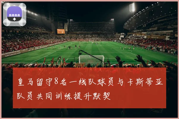 皇马留守8名一线队球员与卡斯蒂亚队员共同训练提升默契