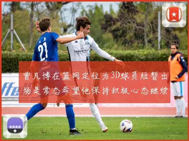 曾凡博在篮网定位为3D球员短暂出场是常态希望他保持积极心态继续努力