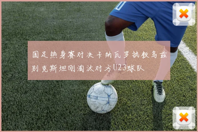 国足热身赛对决卡纳瓦罗执教乌兹别克斯坦刚淘汰对方U23球队