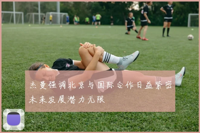 杰曼强调北京与国际合作日益紧密未来发展潜力无限