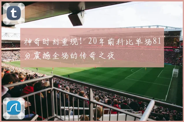 神奇时刻重现！20年前科比单场81分震撼全场的传奇之夜