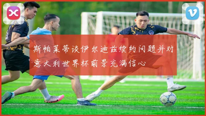 斯帕莱蒂谈伊尔迪兹续约问题并对意大利世界杯前景充满信心