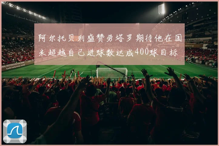 阿尔托贝利盛赞劳塔罗期待他在国米超越自己进球数达成400球目标