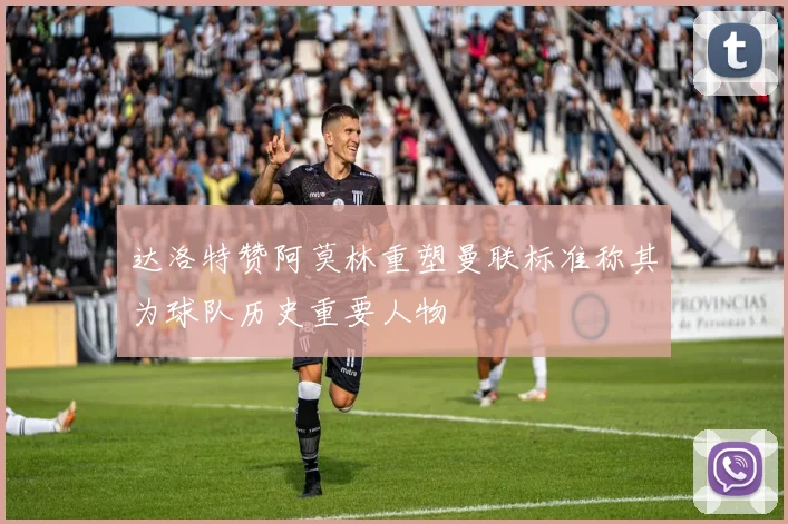 达洛特赞阿莫林重塑曼联标准称其为球队历史重要人物