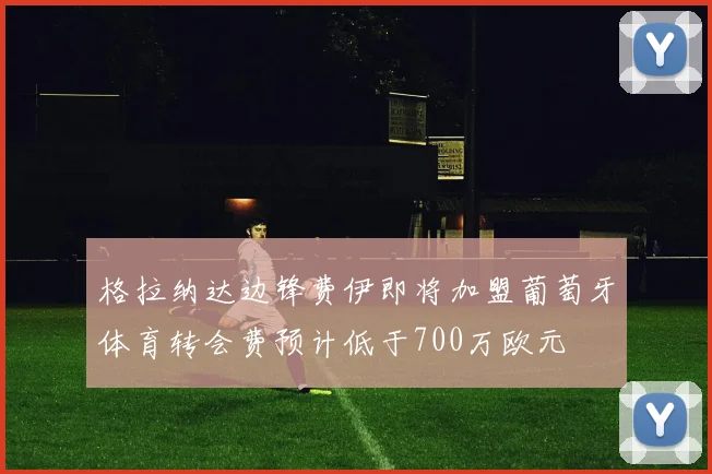 格拉纳达边锋费伊即将加盟葡萄牙体育转会费预计低于700万欧元