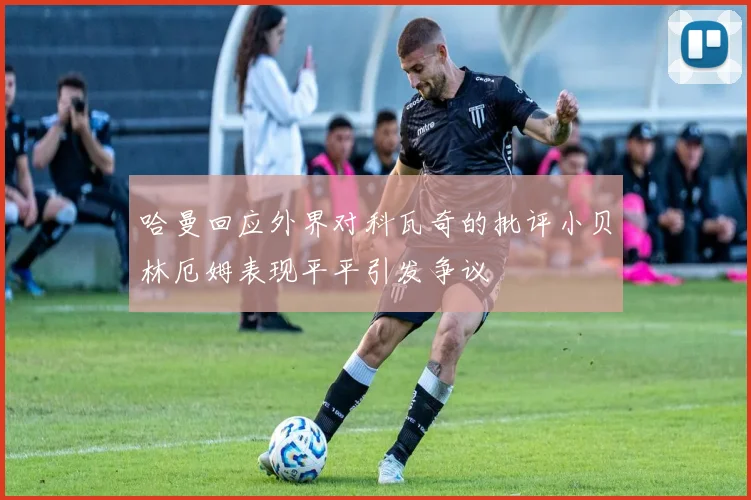 哈曼回应外界对科瓦奇的批评小贝林厄姆表现平平引发争议