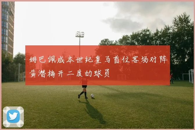 姆巴佩成本世纪皇马首位客场对阵黄潜梅开二度的球员