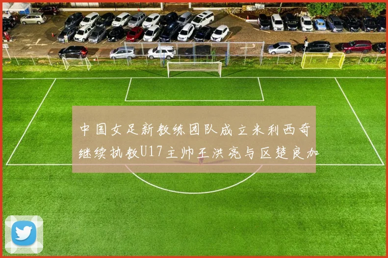 中国女足新教练团队成立米利西奇继续执教U17主帅王洪亮与区楚良加盟