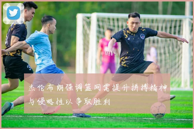 杰伦布朗强调篮网需提升拼搏精神与侵略性以争取胜利