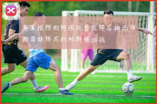 奥莱报预测阿根廷首发阵容梅西领衔若缺阵尼科帕斯将出战