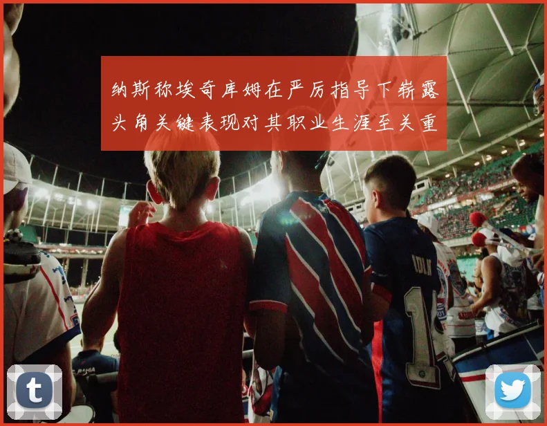 纳斯称埃奇库姆在严厉指导下崭露头角关键表现对其职业生涯至关重要