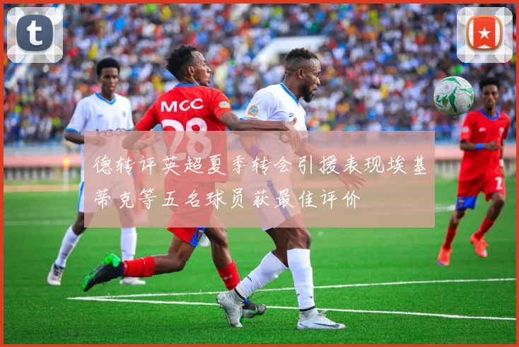 德转评英超夏季转会引援表现埃基蒂克等五名球员获最佳评价