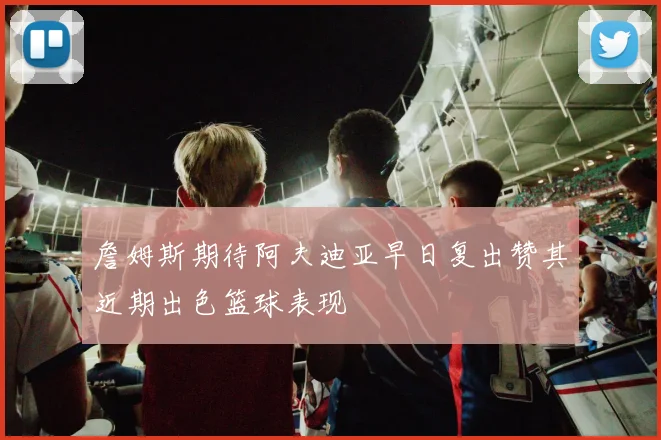詹姆斯期待阿夫迪亚早日复出赞其近期出色篮球表现