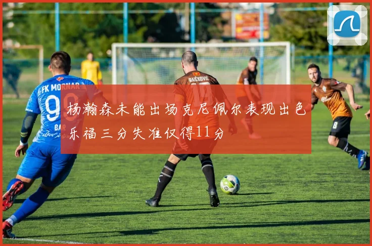 杨瀚森未能出场克尼佩尔表现出色乐福三分失准仅得11分