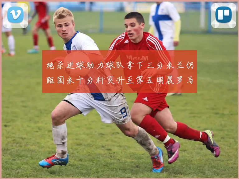 绝杀进球助力球队拿下三分米兰仍距国米十分科莫升至第五明晨罗马对决尤文