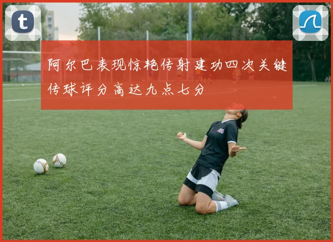 阿尔巴表现惊艳传射建功四次关键传球评分高达九点七分