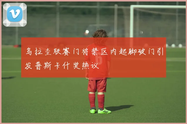 乌拉圭联赛门将禁区内起脚破门引发普斯卡什奖热议