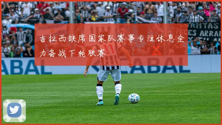 吉拉西缺席国家队赛事专注休息全力备战下轮联赛