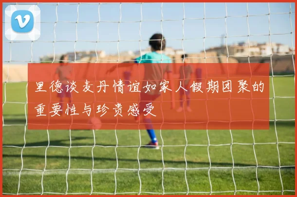 里德谈麦丹情谊如家人假期团聚的重要性与珍贵感受