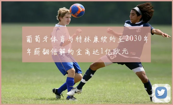 葡萄牙体育与特林康续约至2030年年薪翻倍解约金高达1亿欧元