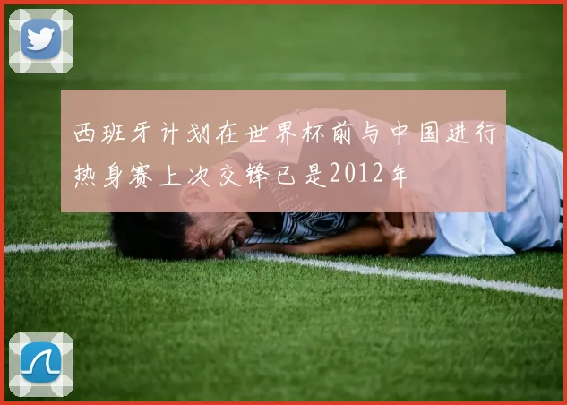 西班牙计划在世界杯前与中国进行热身赛上次交锋已是2012年