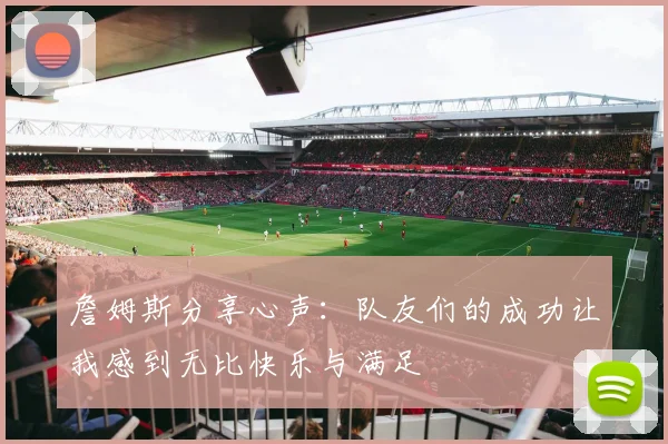 詹姆斯分享心声：队友们的成功让我感到无比快乐与满足