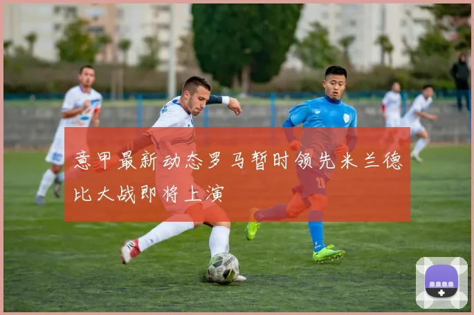 意甲最新动态罗马暂时领先米兰德比大战即将上演
