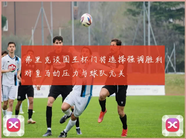 弗里克谈国王杯门将选择强调胜利对皇马的压力与球队无关