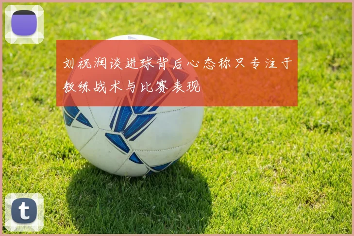 刘祝润谈进球背后心态称只专注于教练战术与比赛表现